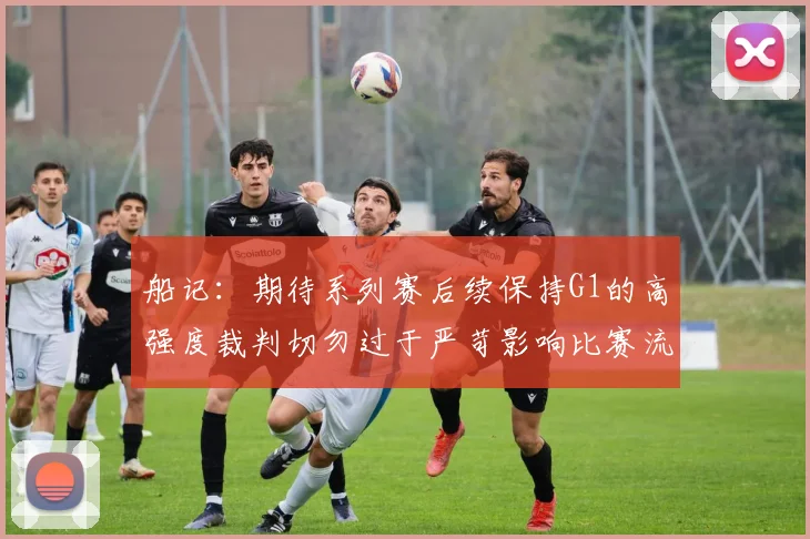 船记：期待系列赛后续保持G1的高强度裁判切勿过于严苛影响比赛流畅性