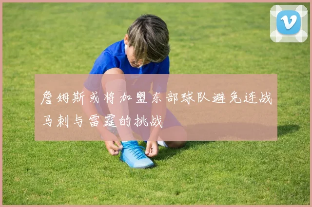 詹姆斯或将加盟东部球队避免连战马刺与雷霆的挑战