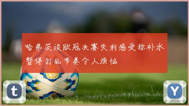 哈弗茨谈欧冠决赛失利感受称补水暂停打乱节奏令人烦恼