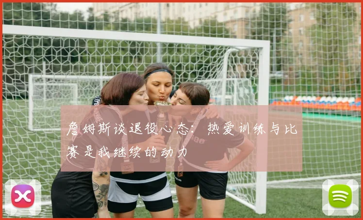 詹姆斯谈退役心态：热爱训练与比赛是我继续的动力