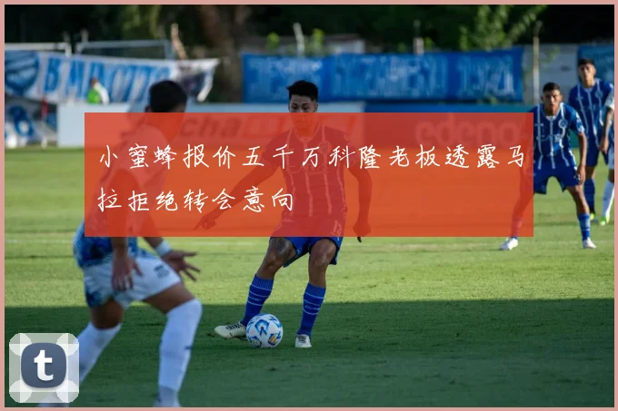 小蜜蜂报价五千万科隆老板透露马拉拒绝转会意向
