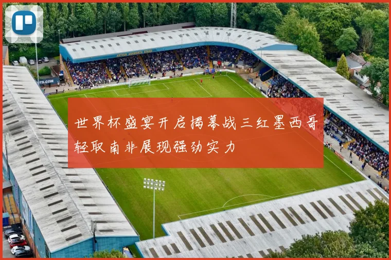 世界杯盛宴开启揭幕战三红墨西哥轻取南非展现强劲实力