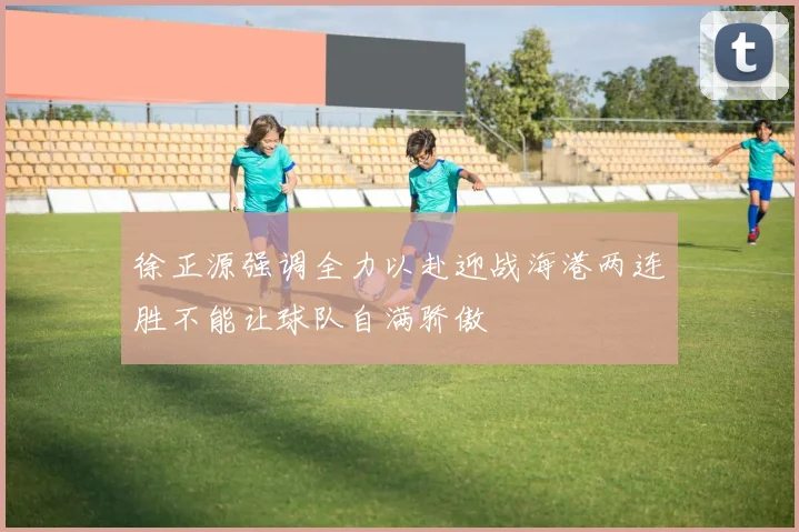 徐正源强调全力以赴迎战海港两连胜不能让球队自满骄傲