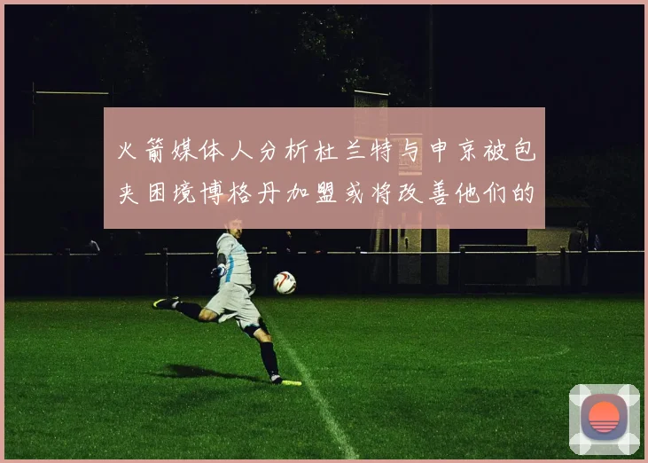 火箭媒体人分析杜兰特与申京被包夹困境博格丹加盟或将改善他们的进攻空间