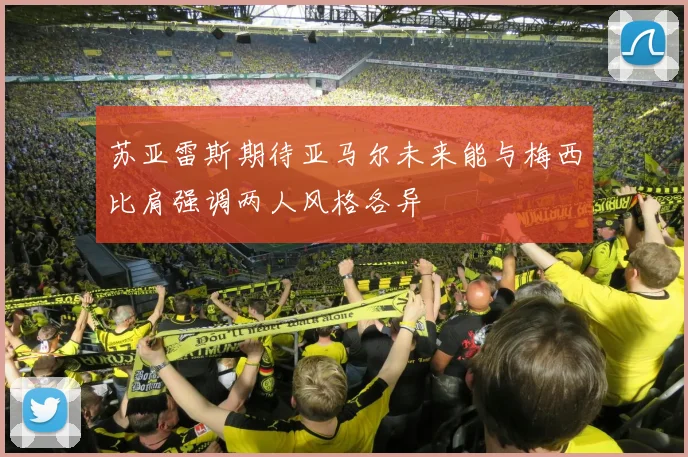 苏亚雷斯期待亚马尔未来能与梅西比肩强调两人风格各异