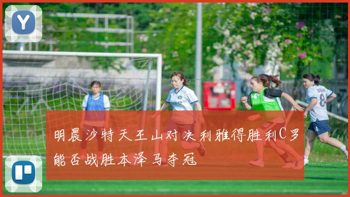 明晨沙特天王山对决利雅得胜利C罗能否战胜本泽马夺冠
