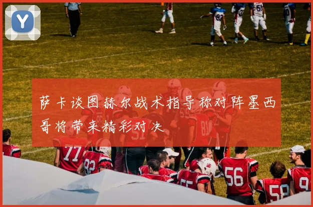 萨卡谈图赫尔战术指导称对阵墨西哥将带来精彩对决