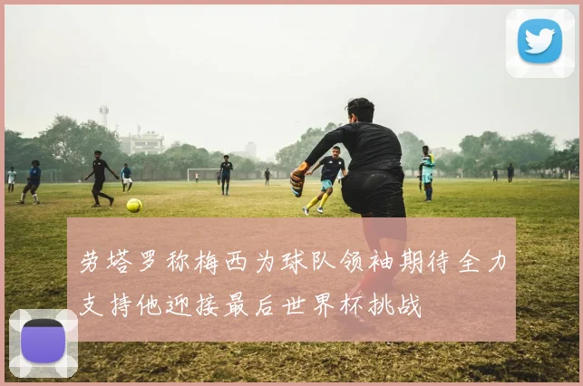 劳塔罗称梅西为球队领袖期待全力支持他迎接最后世界杯挑战
