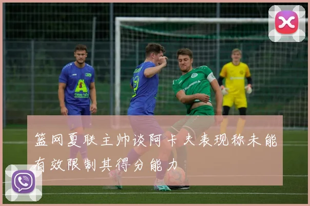 篮网夏联主帅谈阿卡夫表现称未能有效限制其得分能力