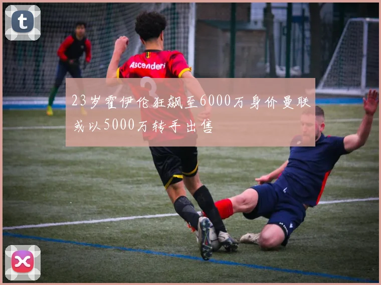 23岁霍伊伦狂飙至6000万身价曼联或以5000万转手出售