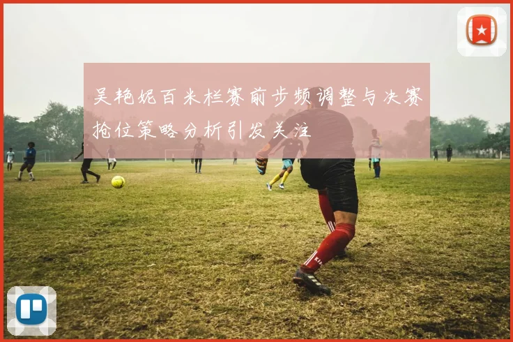 吴艳妮百米栏赛前步频调整与决赛抢位策略分析引发关注