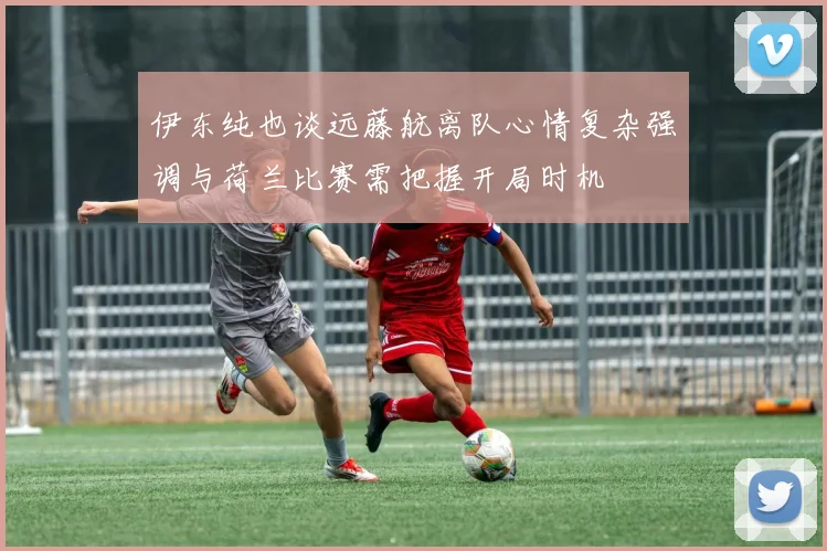 伊东纯也谈远藤航离队心情复杂强调与荷兰比赛需把握开局时机