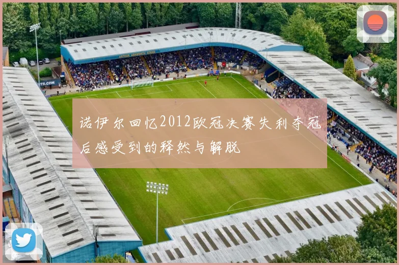 诺伊尔回忆2012欧冠决赛失利夺冠后感受到的释然与解脱
