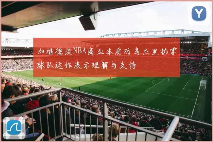 加福德谈NBA商业本质对乌杰里执掌球队运作表示理解与支持