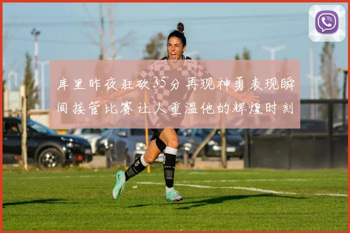 库里昨夜狂砍35分再现神勇表现瞬间接管比赛让人重温他的辉煌时刻
