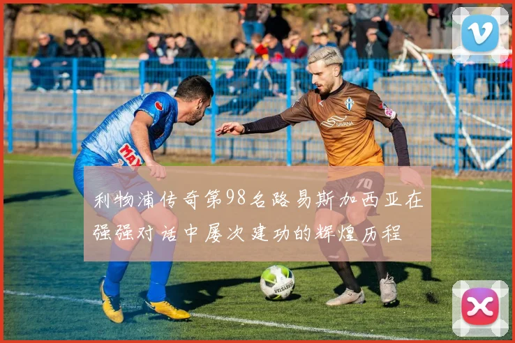 利物浦传奇第98名路易斯加西亚在强强对话中屡次建功的辉煌历程