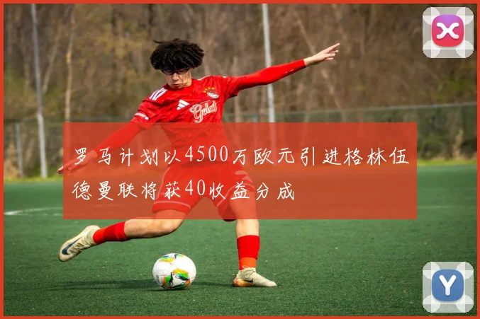 罗马计划以4500万欧元引进格林伍德曼联将获40收益分成