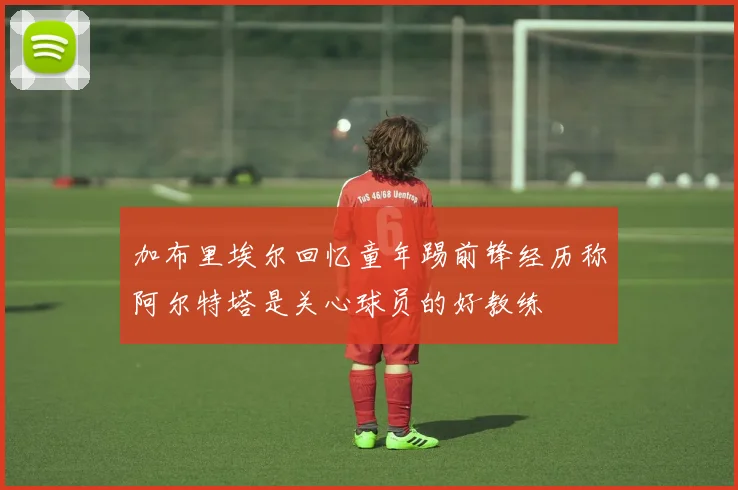 加布里埃尔回忆童年踢前锋经历称阿尔特塔是关心球员的好教练