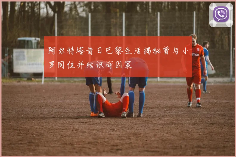 阿尔特塔昔日巴黎生活揭秘曾与小罗同住并结识海因策