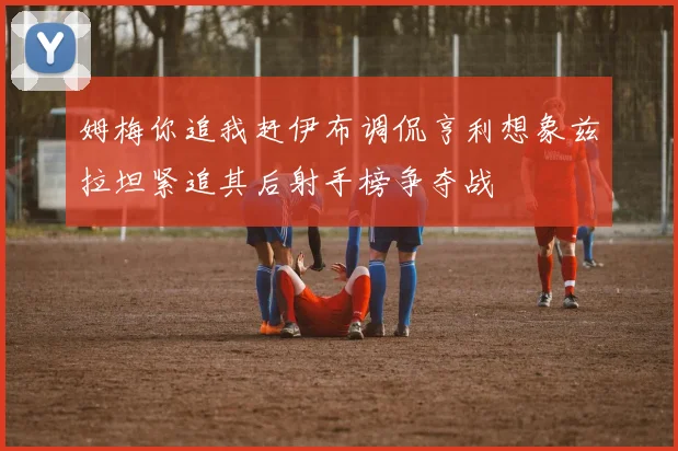 姆梅你追我赶伊布调侃亨利想象兹拉坦紧追其后射手榜争夺战