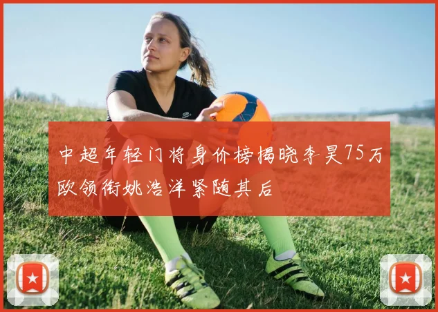 中超年轻门将身价榜揭晓李昊75万欧领衔姚浩洋紧随其后