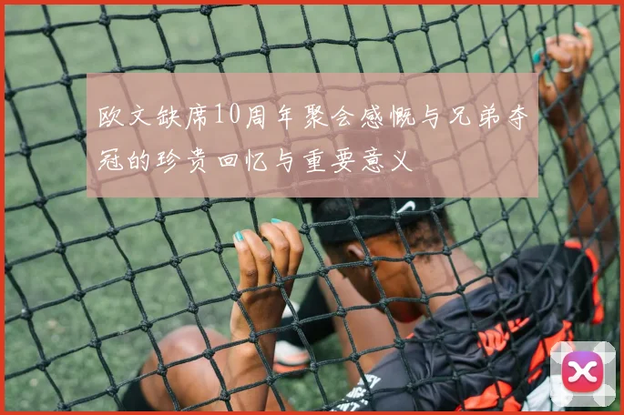 欧文缺席10周年聚会感慨与兄弟夺冠的珍贵回忆与重要意义