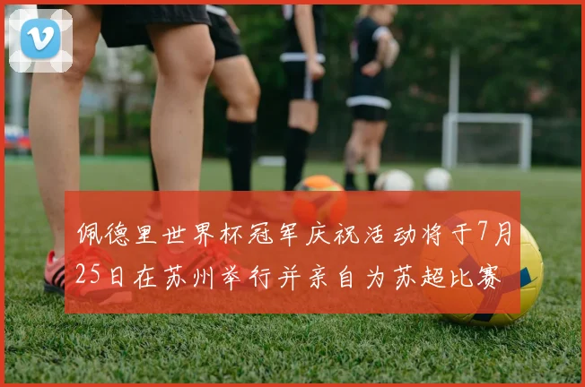 佩德里世界杯冠军庆祝活动将于7月25日在苏州举行并亲自为苏超比赛开球