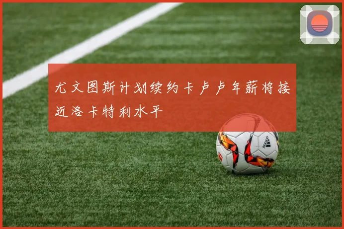 尤文图斯计划续约卡卢卢年薪将接近洛卡特利水平
