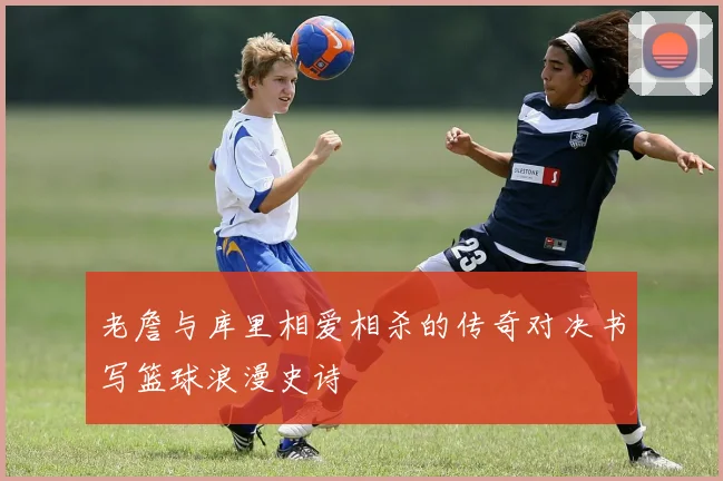 老詹与库里相爱相杀的传奇对决书写篮球浪漫史诗