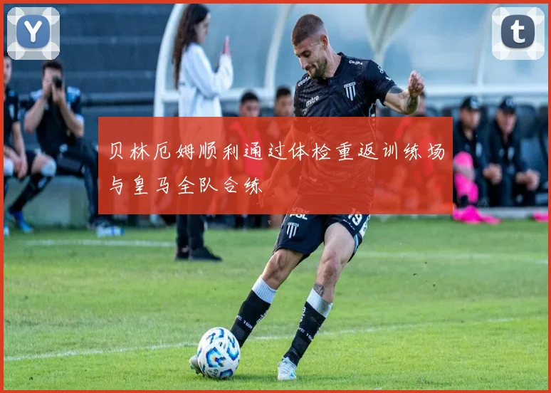 贝林厄姆顺利通过体检重返训练场与皇马全队合练